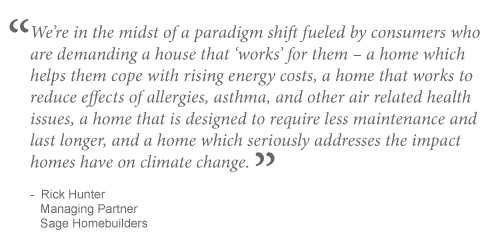 We're in the midst of a paradigm shift fueled by consumers who are demanding a house that works for them ? a home which helps them cope with rising energy costs, a home that works to reduce effects of allergies, asthma, and other air related health issues, a home that is designed to require less maintenance and last longer, and a home which seriously addresses the impact homes have on climate change.~Rick Hunter, Managing Partner, Sage Homebuilders